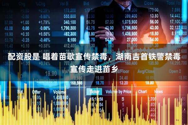 配资股是 唱着苗歌宣传禁毒，湖南吉首铁警禁毒宣传走进苗乡