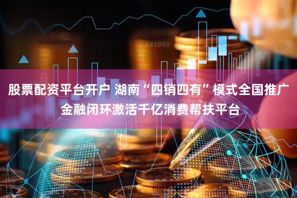 股票配资平台开户 湖南“四销四有”模式全国推广 金融闭环激活千亿消费帮扶平台