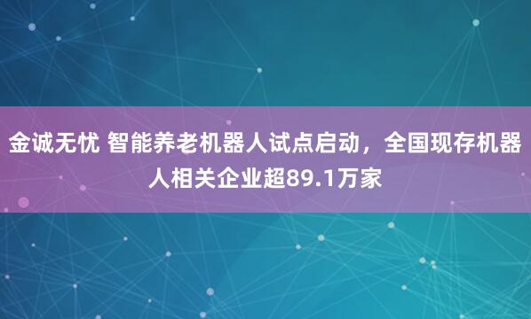 金诚无忧 智能养老机器人试点启动，全国现存机器人相关企业超89.1万家