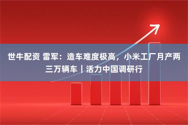 世牛配资 雷军：造车难度极高，小米工厂月产两三万辆车｜活力中国调研行