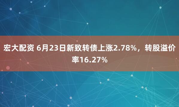宏大配资 6月23日新致转债上涨2.78%，转股溢价率16.27%