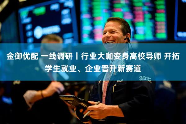 金御优配 一线调研丨行业大咖变身高校导师 开拓学生就业、企业晋升新赛道