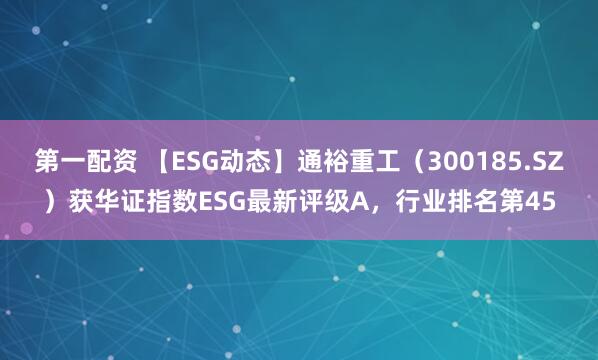 第一配资 【ESG动态】通裕重工（300185.SZ）获华证指数ESG最新评级A，行业排名第45