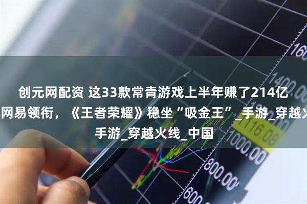 创元网配资 这33款常青游戏上半年赚了214亿元：腾讯网易领衔，《王者荣耀》稳坐“吸金王”_手游_穿越火线_中国