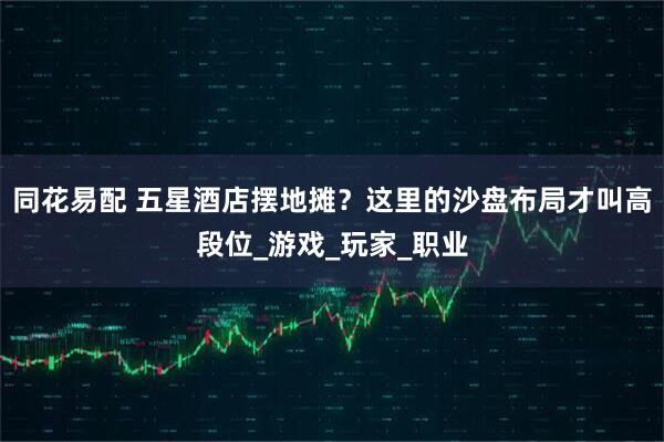 同花易配 五星酒店摆地摊？这里的沙盘布局才叫高段位_游戏_玩家_职业