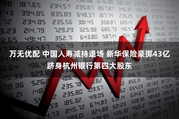 万无优配 中国人寿减持退场 新华保险豪掷43亿跻身杭州银行第四大股东