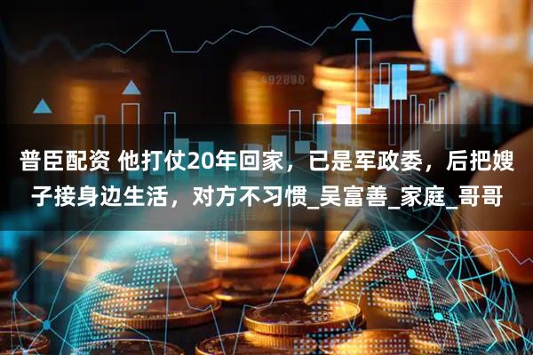 普臣配资 他打仗20年回家，已是军政委，后把嫂子接身边生活，对方不习惯_吴富善_家庭_哥哥