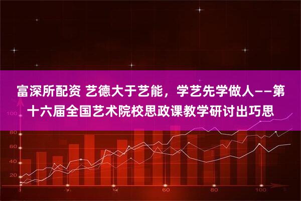 富深所配资 艺德大于艺能，学艺先学做人——第十六届全国艺术院校思政课教学研讨出巧思