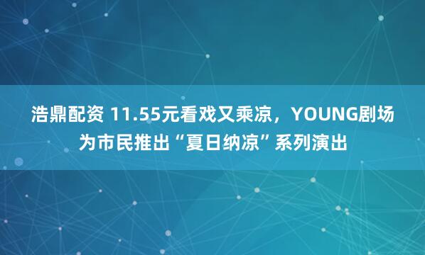 浩鼎配资 11.55元看戏又乘凉，YOUNG剧场为市民推出“夏日纳凉”系列演出