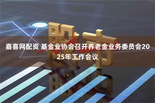 嘉喜网配资 基金业协会召开养老金业务委员会2025年工作会议