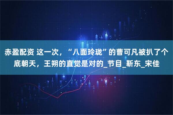赤盈配资 这一次，“八面玲珑”的曹可凡被扒了个底朝天，王朔的直觉是对的_节目_靳东_宋佳