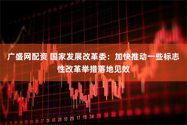 广盛网配资 国家发展改革委：加快推动一些标志性改革举措落地见效