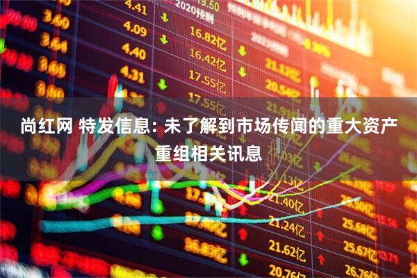 尚红网 特发信息: 未了解到市场传闻的重大资产重组相关讯息