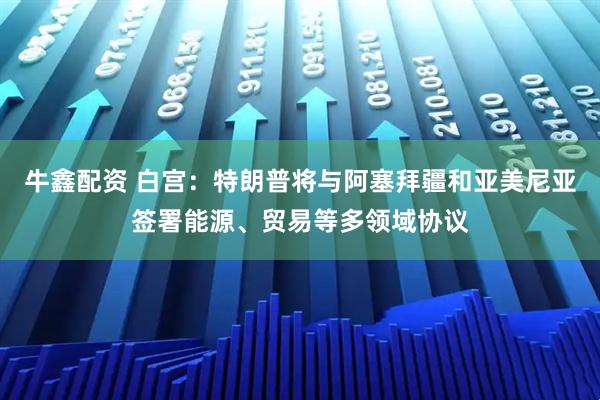 牛鑫配资 白宫：特朗普将与阿塞拜疆和亚美尼亚签署能源、贸易等多领域协议