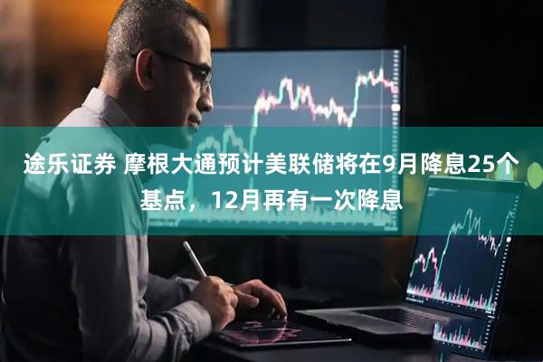 途乐证券 摩根大通预计美联储将在9月降息25个基点，12月再有一次降息