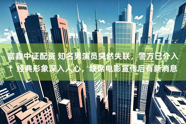 富鑫中证配资 知名男演员突然失联，警方已介入！经典形象深入人心，缺席电影宣传后有新消息