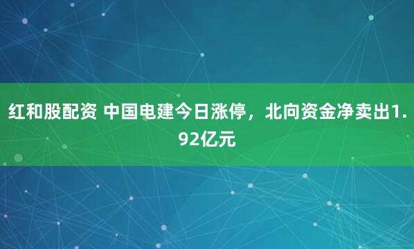 红和股配资 中国电建今日涨停，北向资金净卖出1.92亿元