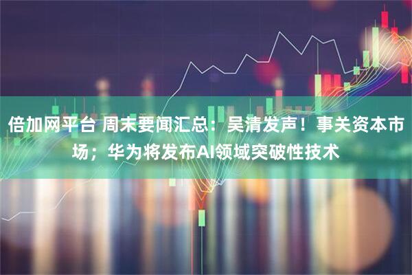 倍加网平台 周末要闻汇总：吴清发声！事关资本市场；华为将发布AI领域突破性技术