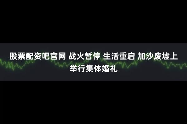 股票配资吧官网 战火暂停 生活重启 加沙废墟上举行集体婚礼