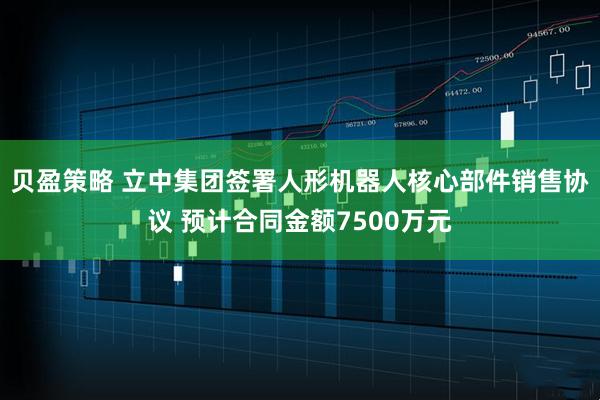 贝盈策略 立中集团签署人形机器人核心部件销售协议 预计合同金额7500万元