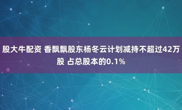 股大牛配资 香飘飘股东杨冬云计划减持不超过42万股 占总股本的0.1%