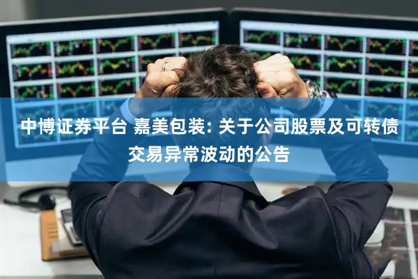 中博证券平台 嘉美包装: 关于公司股票及可转债交易异常波动的公告