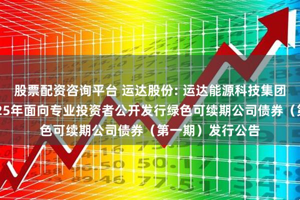 股票配资咨询平台 运达股份: 运达能源科技集团股份有限公司2025年面向专业投资者公开发行绿色可续期公司债券（第一期）发行公告