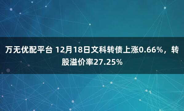 万无优配平台 12月18日文科转债上涨0.66%，转股溢价率27.25%