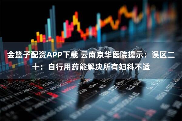 金篮子配资APP下载 云南京华医院提示：误区二十：自行用药能解决所有妇科不适