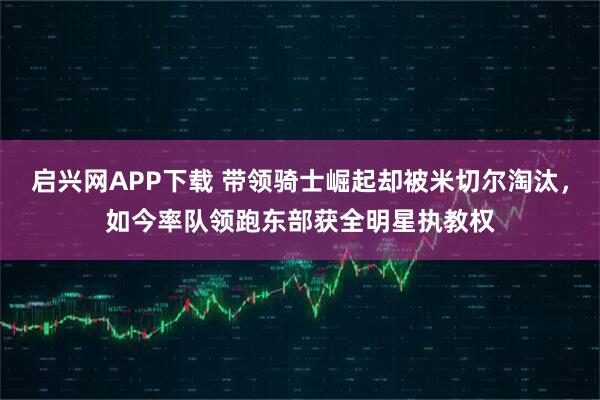 启兴网APP下载 带领骑士崛起却被米切尔淘汰，如今率队领跑东部获全明星执教权