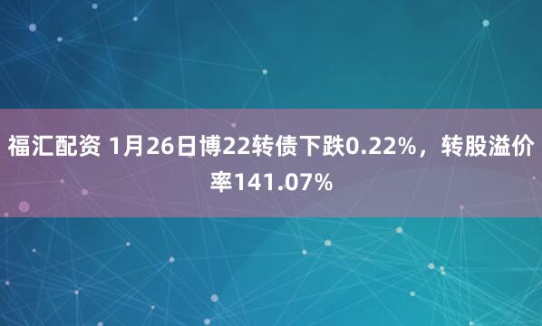 福汇配资 1月26日博22转债下跌0.22%，转股溢价率141.07%