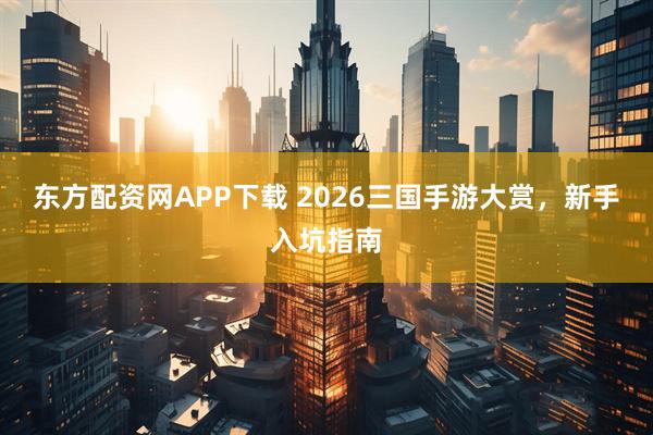 东方配资网APP下载 2026三国手游大赏，新手入坑指南