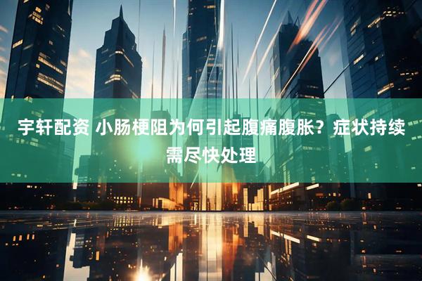 宇轩配资 小肠梗阻为何引起腹痛腹胀？症状持续需尽快处理