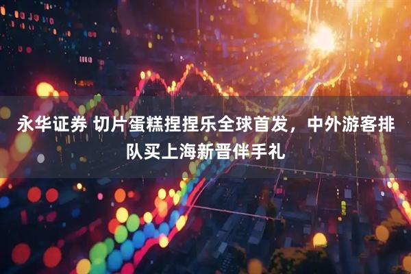 永华证券 切片蛋糕捏捏乐全球首发，中外游客排队买上海新晋伴手礼