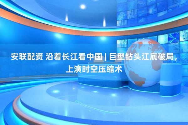安联配资 沿着长江看中国 | 巨型钻头江底破局，上演时空压缩术